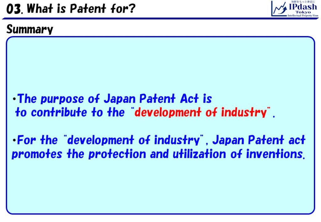 Summary: The purpose of Japan Patent Act is to contribute to the development of industry. For the development of industry, Japan Patent act promotes the protection and utilization of inventions.