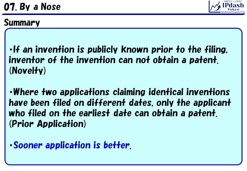 Summary: 1.If an invention is publicly known prior to the filing, inventor of the invention can not obtain a patent (Novelty). 2. Where two applications claiming identical inventions have been filed on different dates, only the applicant who filed on the earliest date can obtain a patent (Prior Application). 3. Sooner application is better.