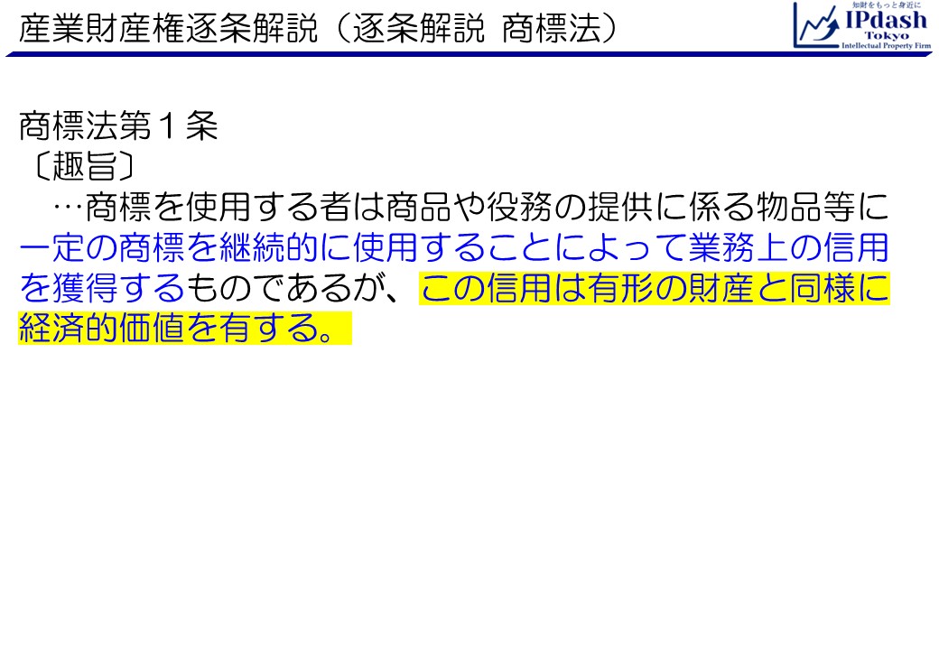 産業財産権逐条解説・商標法第1条趣旨:商標を使用する者は商品や役務の提供に係る物品等に一定の商標を継続的に使用することによって業務上の信用を獲得するものであるが、この信用は有形の財産と同様に経済的価値を有する。