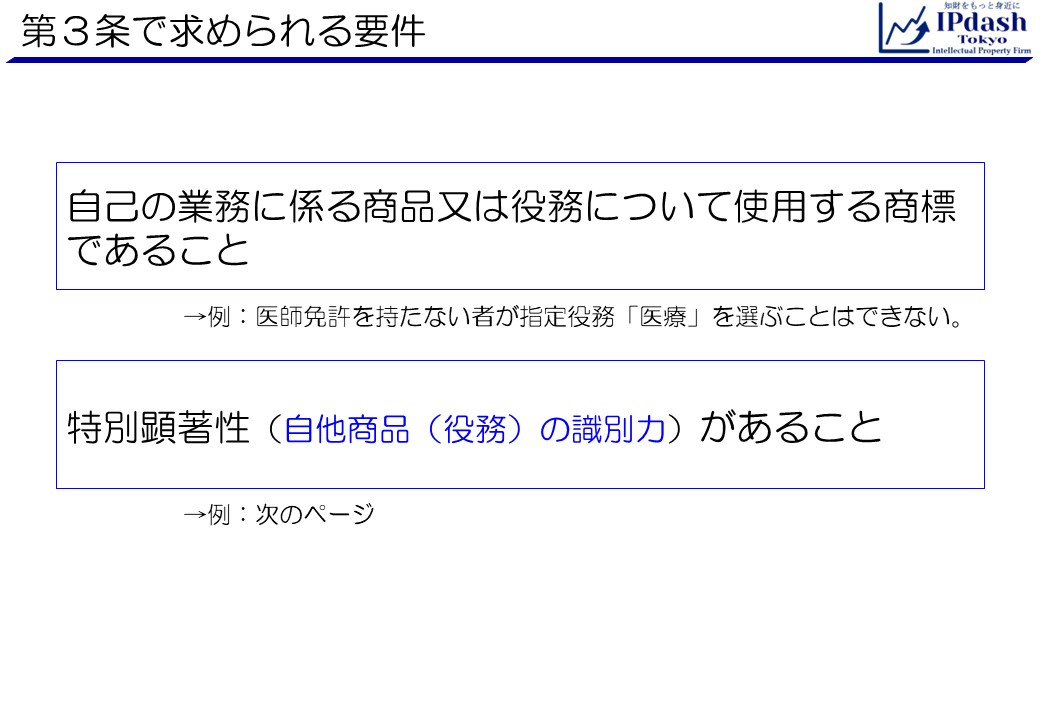 商標法第3条で求められる要件は、自己の業務に係る商品又は役務について使用する商標であることと、特別顕著性(自他商品(役務)の識別力)があること、です。自己の業務に係る役務について使用するの意は、例えば、医師免許を持たない者が指定役務「医療」を選ぶことはできないといった内容です。