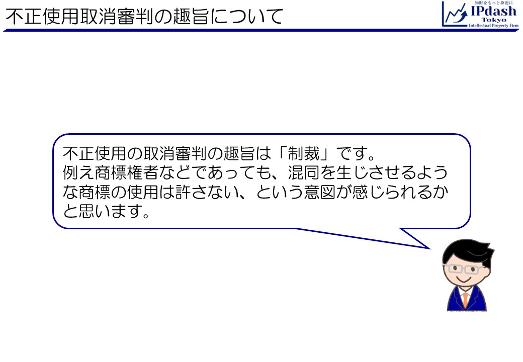 不正使用の取消審判の趣旨は「制裁」です。 例え商標権者などであっても、混同を生じさせるような商標の使用は許さない、という意図が感じられるかと思います。