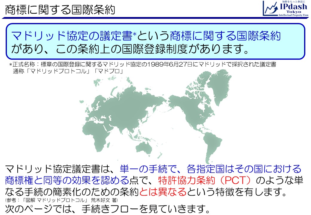 マドリッド協定の議定書*という商標に関する国際条約があり、この条約上の国際登録制度があります。*正式名称：標章の国際登録に関するマドリッド協定の1989年6月27日にマドリッドで採択された議定書。通称「マドリッドプロトコル」、「マドプロ」。マドリッド協定議定書は、単一の手続で、各指定国はその国における商標権と同等の効果を認める点で、特許協力条約（PCT）のような単なる手続の簡素化のための条約とは異なるという特徴を有します。