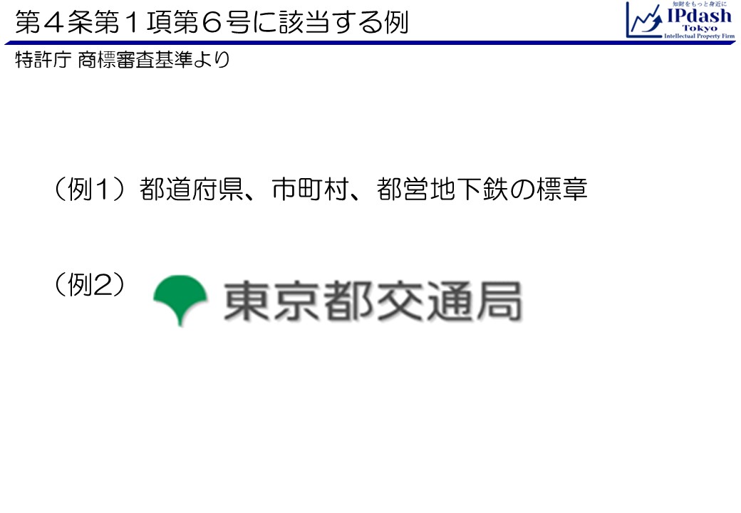 商標法第4条第1項第6号に該当する例(国若しくは地方公共団体若しくはこれらの機関、公益に関する団体であつて営利を目的としないもの又は公益に関する事業であつて営利を目的としないものを表示する標章であつて著名なものと同一又は類似の商標) 例:(例1)都道府県、市町村、都営地下鉄の標章(例2)東京都交通局のロゴなど