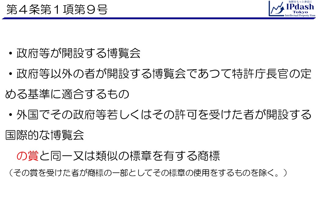 ・政府等が開設する博覧会 ・政府等以外の者が開設する博覧会であつて特許庁長官の定める基準に適合するもの ・外国でその政府等若しくはその許可を受けた者が開設する国際的な博覧会 の賞と同一又は類似の標章を有する商標(その賞を受けた者が商標の一部としてその標章の使用をするものを除く。)