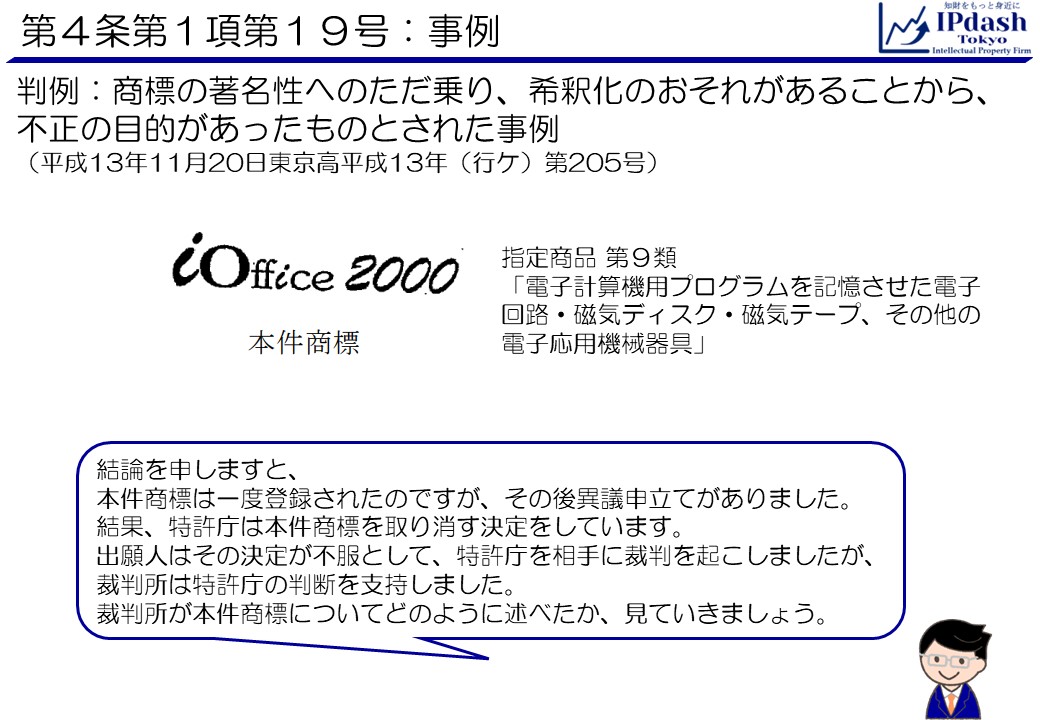 第4条第1項第19号の事例:(判例)商標の著名性へのただ乗り、希釈化のおそれがあることから、不正の目的があったものとされた事例(平成13年11月20日東京高平成13年(行ケ)第205号) 結論を申しますと、本件商標は一度登録されたのですが、その後異議申立てがありました。結果、特許庁は本件商標を取り消す決定をしています。出願人はその決定が不服として、特許庁を相手に裁判を起こしましたが、裁判所は特許庁の判断を支持しました。裁判所が本件商標についてどのように述べたか、見ていきましょう。