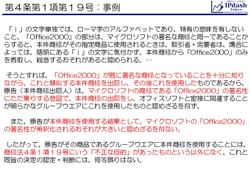 「ｉ」の文字単独では、ローマ字のアルファベットであり、特有の意味を有しないこと、「Office2000」の部分は、マイクロソフトの著名な商標と同一であることからすると、本件商標がその指定商品に使用されるときは、取引者・需要者は、場合によっては、語頭にある「ｉ」の文字に気付かず、本件商標から「Office2000」のみを看取し、観念するおそれがあると認められる。…そうとすれば、「Office2000」が既に著名な商標となっていることを十分に知りながら、これと類似する本件商標を出願し、その後これを使用したものであるから、原告（本件商標出願人）は、マイクロソフトの商標である「Office2000」の著名性にただ乗りする意図で、本件商標の出願をし、オフィスソフトと密接に関連することが明らかなグループウエアにこれを使用したものと認めざるを得ず、また、原告が本件商標を使用する結果として、マイクロソフトの「Office2000」の著名性が希釈化されるおそれが大きいと認めざるを得ない。したがって、原告がその商品であるグループウエアに本件商標を使用することには、商標法４条１項１９号にいう「不正な目的」があったものという以外になく、これと同旨の決定の認定・判断には、何等誤りはない。