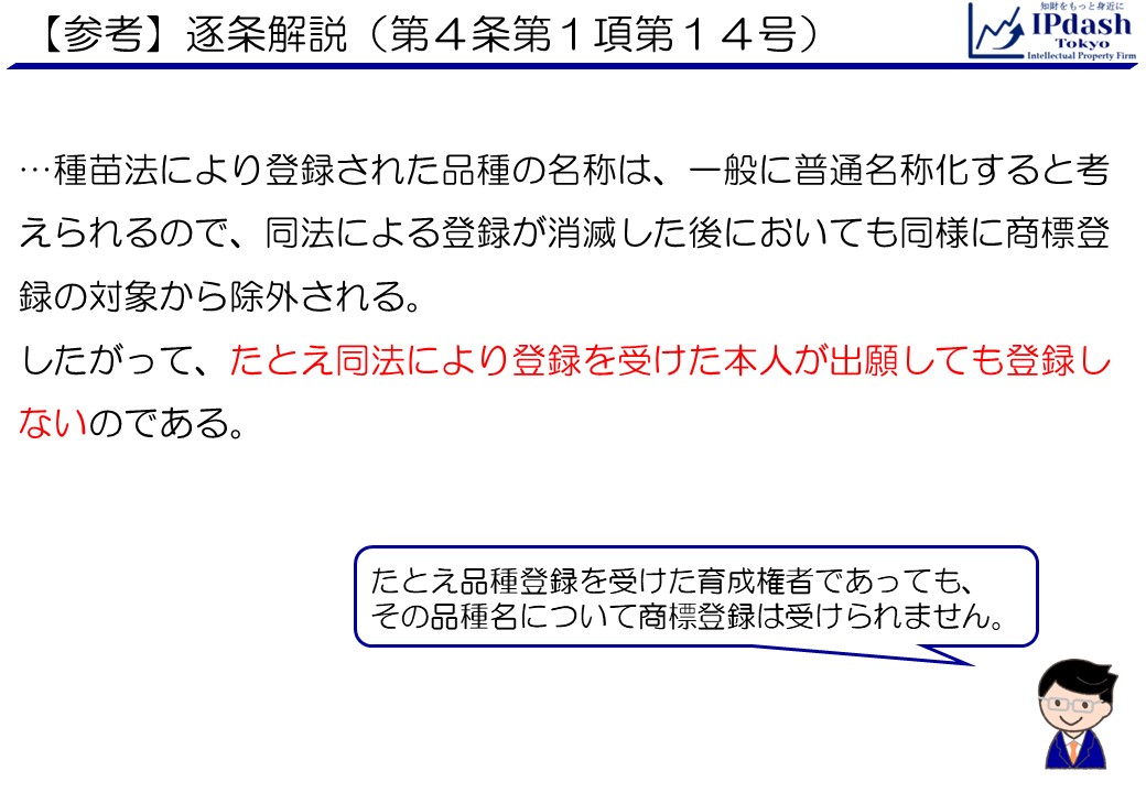 (参考)逐条解説(商標法第4条第1項第14号):種苗法により登録された品種の名称は、一般に普通名称化すると考えられるので、同法による登録が消滅した後においても同様に商標登録の対象から除外される。したがって、たとえ同法により登録を受けた本人が出願しても登録しないのである。 たとえ品種登録を受けた育成権者であっても、 その品種名について商標登録は受けられません。