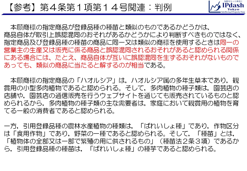 本願商標の指定商品が登録品種の種苗と類似のものであるかどうかは、 商品自体が取引上誤認混同のおそれがあるかどうかにより判断すべきものではなく、指定商品及び登録品種の種苗の商品に同一又は類似の商標を使用するときは同一の営業主の生産又は販売に係る商品と誤認混同されるおそれがあると認められる関係にある場合には、たとえ、商品自体が互いに誤認混同を生ずるおそれがないものであっても、類似の商品に当たると解するのが相当である。 　本願商標の指定商品の「ハオルシア」は，ハオルシア属の多年生草本であり，観賞用の小型多肉植物であると認められる。そして，多肉植物の種子類は，園芸店の店舗や，園芸店の通信販売を行うウェブサイトを通じても販売されているものと認められるから，多肉植物の種子類の主な需要者は，家庭において観賞用の植物を育てる一般の消費者であると認められる。一方，引用登録品種の農林水産植物の種類は，「ばれいしょ種」であり，作物区分は「食用作物」であり，野菜の一種であると認められる。そして，「種苗」とは，「植物体の全部又は一部で繁殖の用に供されるもの」（種苗法２条３項）であるから，引用登録品種の種苗は，「ばれいしょ種」の種芋であると認められる。