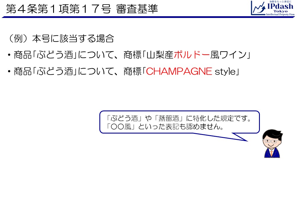 商標法第4条第1項第17号審査基準:(例)本号に該当する場合 ・商品｢ぶどう酒｣について、商標｢山梨産ボルドー風ワイン｣ ・商品｢ぶどう酒｣について、商標｢CHAMPAGNE style｣ 「ぶどう酒」や「蒸留酒」に特化した規定です。 「○○風」といった表記も認めません。