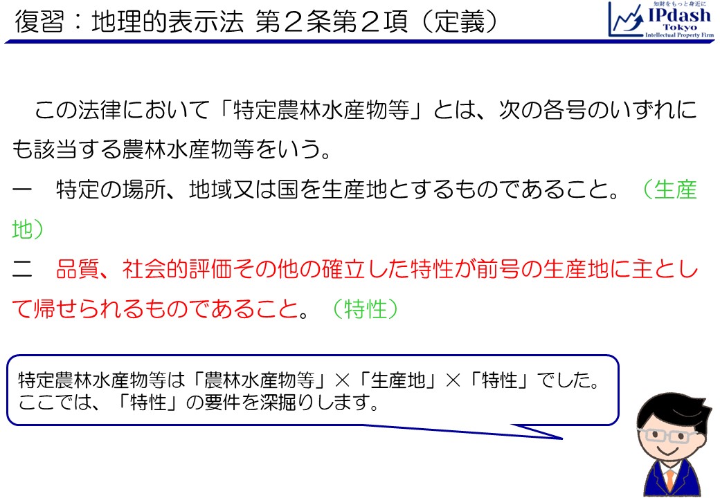 復習：地理的表示法 第2条第2項（定義）:この法律において「特定農林水産物等」とは、次の各号のいずれにも該当する農林水産物等をいう。 一　特定の場所、地域又は国を生産地とするものであること(生産地) 二　品質、社会的評価その他の確立した特性が前号の生産地に主として帰せられるものであること(特性) 特定農林水産物等は「農林水産物等」×「生産地」×「特性」でした。 ここでは、「特性」の要件を深掘りします。