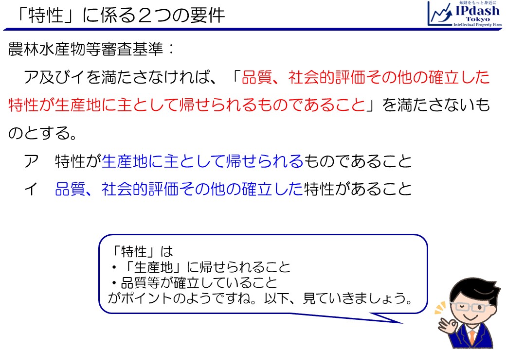 「特性」に係る２つの要件(農林水産物等審査基準):ア及びイを満たさなければ、「品質、社会的評価その他の確立した特性が生産地に主として帰せられるものであること」を満たさないものとする。 　ア　特性が生産地に主として帰せられるものであること 　イ　品質、社会的評価その他の確立した特性があること 「特性」は、「生産地」に帰せられること、品質等が確立していることがポイントのようですね。以下見ていきましょう。