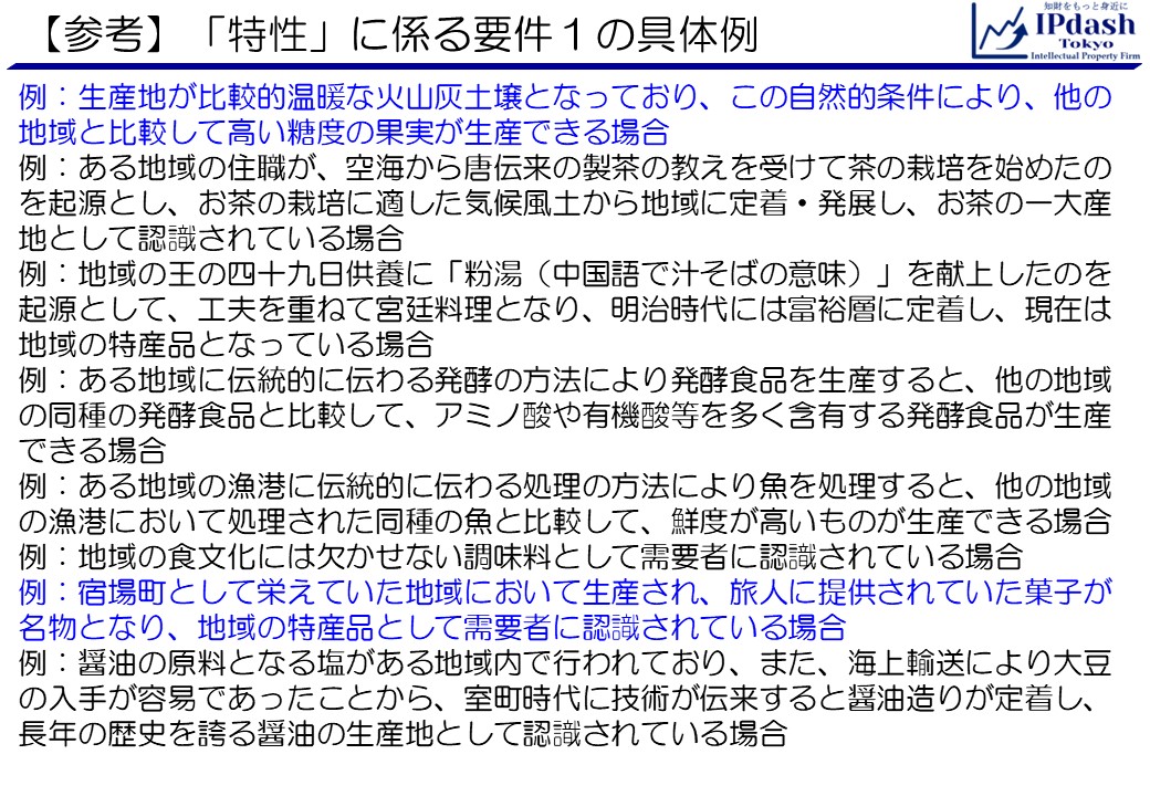 (参考)「特性」に係る要件１の具体例:例：生産地が比較的温暖な火山灰土壌となっており、この自然的条件により、他の地域と比較して高い糖度の果実が生産できる場合 例：ある地域の住職が、空海から唐伝来の製茶の教えを受けて茶の栽培を始めたのを起源とし、お茶の栽培に適した気候風土から地域に定着・発展し、お茶の一大産地として認識されている場合 例：地域の王の四十九日供養に「粉湯（中国語で汁そばの意味）」を献上したのを起源として、工夫を重ねて宮廷料理となり、明治時代には富裕層に定着し、現在は地域の特産品となっている場合 例：ある地域に伝統的に伝わる発酵の方法により発酵食品を生産すると、他の地域の同種の発酵食品と比較して、アミノ酸や有機酸等を多く含有する発酵食品が生産できる場合 例：ある地域の漁港に伝統的に伝わる処理の方法により魚を処理すると、他の地域の漁港において処理された同種の魚と比較して、鮮度が高いものが生産できる場合 例：地域の食文化には欠かせない調味料として需要者に認識されている場合 例：宿場町として栄えていた地域において生産され、旅人に提供されていた菓子が名物となり、地域の特産品として需要者に認識されている場合 例：醤油の原料となる塩がある地域内で行われており、また、海上輸送により大豆の入手が容易であったことから、室町時代に技術が伝来すると醤油造りが定着し、長年の歴史を誇る醤油の生産地として認識されている場合