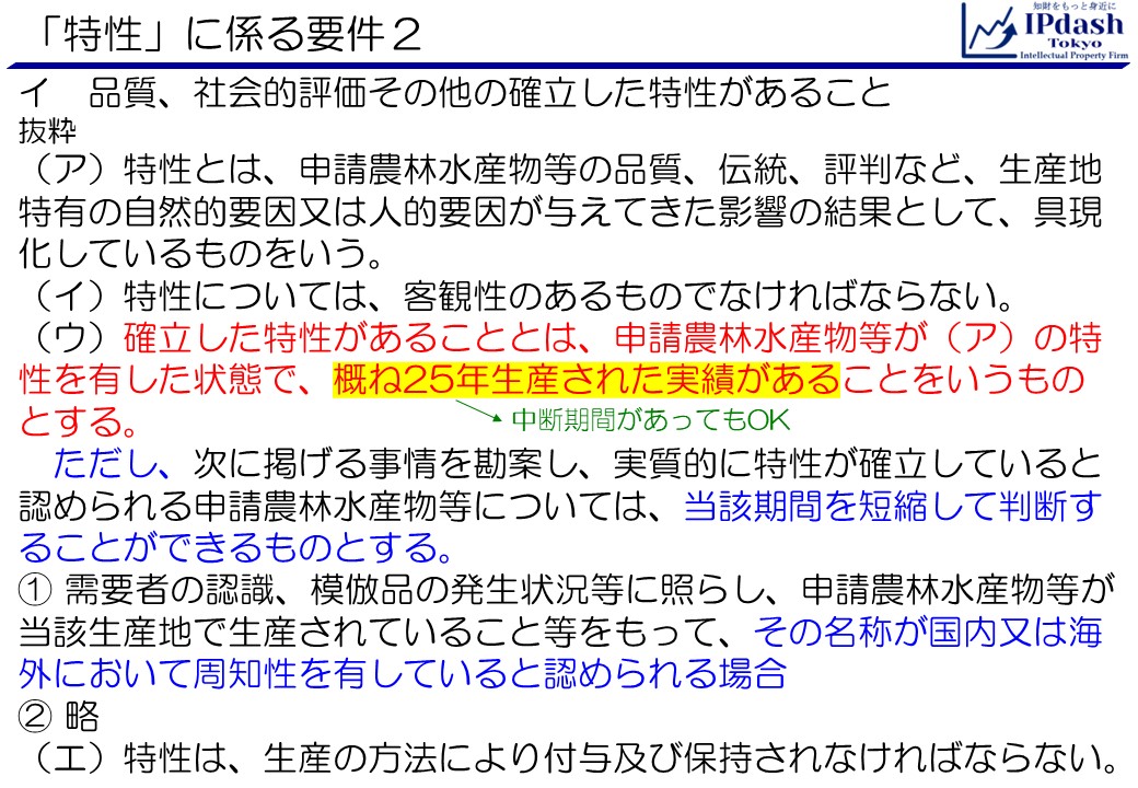 「特性」に係る要件2:イ　品質、社会的評価その他の確立した特性があること （ア）特性とは、申請農林水産物等の品質、伝統、評判など、生産地特有の自然的要因又は人的要因が与えてきた影響の結果として、具現化しているものをいう。 （イ）特性については、客観性のあるものでなければならない。 （ウ）確立した特性があることとは、申請農林水産物等が（ア）の特性を有した状態で、概ね25年生産された実績があることをいうものとする。 　ただし、次に掲げる事情を勘案し、実質的に特性が確立していると認められる申請農林水産物等については、当該期間を短縮して判断することができるものとする。 ①需要者の認識、模倣品の発生状況等に照らし、申請農林水産物等が当該生産地で生産されていること等をもって、その名称が国内又は海外において周知性を有していると認められる場合 （エ）特性は、生産の方法により付与及び保持されなければならない。