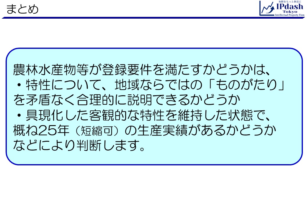 弁理士が地理的表示(GI)をわかりやすく解説-第4回まとめ:農林水産物等が登録要件を満たすかどうかは、特性について、地域ならではの「ものがたり」を矛盾なく合理的に説明できるかどうか、具現化した客観的な特性を維持した状態で、概ね25年(短縮可)の生産実績があるかどうかなどにより判断します。