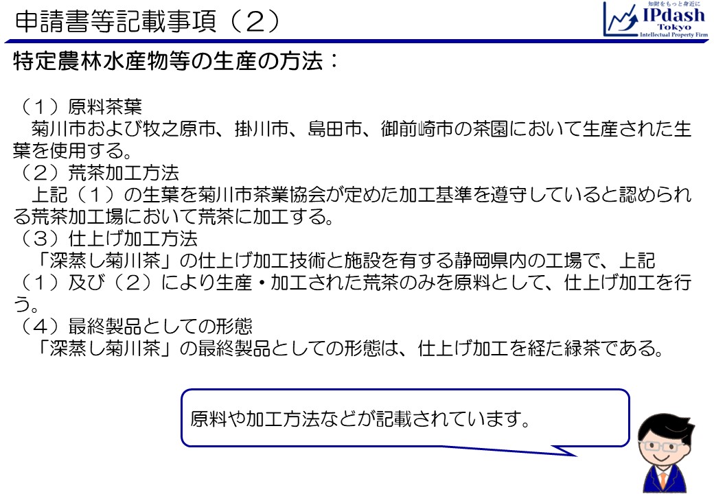 申請書等記載事項(2)特定農林水産物等の生産の方法です。引き続き深蒸し菊川茶の例です。原料や加工方法などが記載されています。 (1)原料茶葉:菊川市および牧之原市、掛川市、島田市、御前崎市の茶園において生産された生葉を使用する。 (2)荒茶加工方法:上記(1)の生葉を菊川市茶業協会が定めた加工基準を遵守していると認められる荒茶加工場において荒茶に加工する。 (3)仕上げ加工方法:「深蒸し菊川茶」の仕上げ加工技術と施設を有する静岡県内の工場で、上記(1)及び(2)により生産・加工された荒茶のみを原料として、仕上げ加工を行う。 (4)最終製品としての形態:「深蒸し菊川茶」の最終製品としての形態は、仕上げ加工を経た緑茶である。