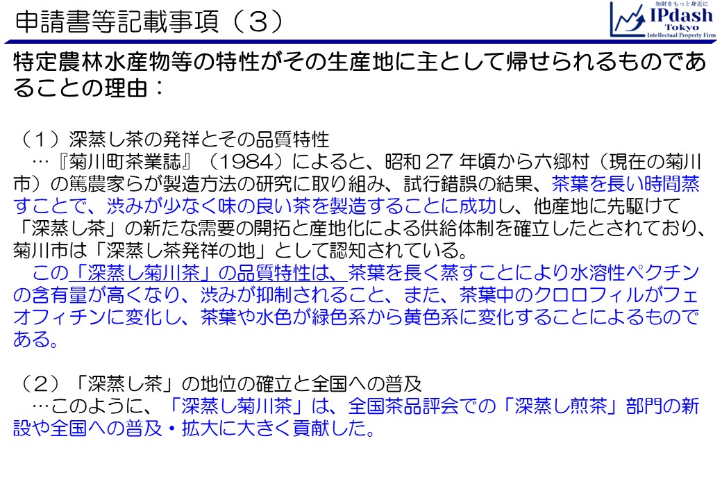 申請書等記載事項(3)特定農林水産物等の特性がその生産地に主として帰せられるものであることの理由です。 (1)深蒸し茶の発祥とその品質特性…『菊川町茶業誌』（1984）によると、昭和 27 年頃から六郷村（現在の菊川市）の篤農家らが製造方法の研究に取り組み、試行錯誤の結果、茶葉を長い時間蒸すことで、渋みが少なく味の良い茶を製造することに成功し、他産地に先駆けて「深蒸し茶」の新たな需要の開拓と産地化による供給体制を確立したとされており、菊川市は「深蒸し茶発祥の地」として認知されている。この「深蒸し菊川茶」の品質特性は、茶葉を長く蒸すことにより水溶性ペクチンの含有量が高くなり、渋みが抑制されること、また、茶葉中のクロロフィルがフェオフィチンに変化し、茶葉や水色が緑色系から黄色系に変化することによるものである。 (2)「深蒸し茶」の地位の確立と全国への普及…このように、「深蒸し菊川茶」は、全国茶品評会での「深蒸し煎茶」部門の新設や全国への普及・拡大に大きく貢献した。