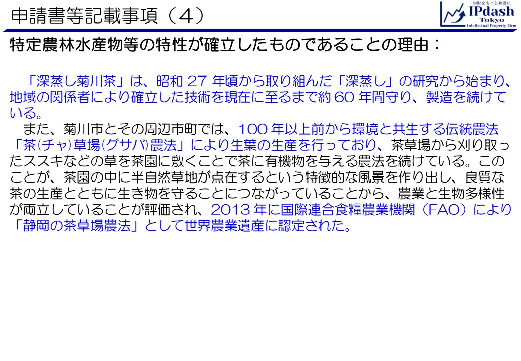 申請書等記載事項(4)特定農林水産物等の特性が確立したものであることの理由です。「深蒸し菊川茶」は、昭和 27 年頃から取り組んだ「深蒸し」の研究から始まり、地域の関係者により確立した技術を現在に至るまで約 60 年間守り、製造を続けている。また、菊川市とその周辺市町では、100 年以上前から環境と共生する伝統農法「茶(チャ)草場(グサバ)農法」により生葉の生産を行っており、茶草場から刈り取ったススキなどの草を茶園に敷くことで茶に有機物を与える農法を続けている。このことが、茶園の中に半自然草地が点在するという特徴的な風景を作り出し、良質な茶の生産とともに生き物を守ることにつながっていることから、農業と生物多様性が両立していることが評価され、2013 年に国際連合食糧農業機関（FAO）により「静岡の茶草場農法」として世界農業遺産に認定された。