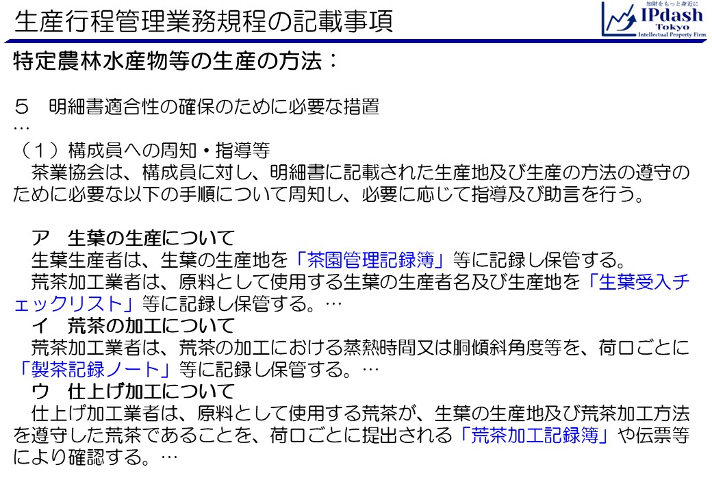 特定農林水産物等の生産の方法です。5.明細書適合性の確保のために必要な措置… (1)構成員への周知・指導等:茶業協会は、構成員に対し、明細書に記載された生産地及び生産の方法の遵守のために必要な以下の手順について周知し、必要に応じて指導及び助言を行う。 　ア　生葉の生産について 　生葉生産者は、生葉の生産地を「茶園管理記録簿」等に記録し保管する。荒茶加工業者は、原料として使用する生葉の生産者名及び生産地を「生葉受入チェックリスト」等に記録し保管する。… 　イ　荒茶の加工について 　荒茶加工業者は、荒茶の加工における蒸熱時間又は胴傾斜角度等を、荷口ごとに「製茶記録ノート」等に記録し保管する。… 　ウ　仕上げ加工について 　仕上げ加工業者は、原料として使用する荒茶が、生葉の生産地及び荒茶加工方法を遵守した荒茶であることを、荷口ごとに提出される「荒茶加工記録簿」や伝票等により確認する。…