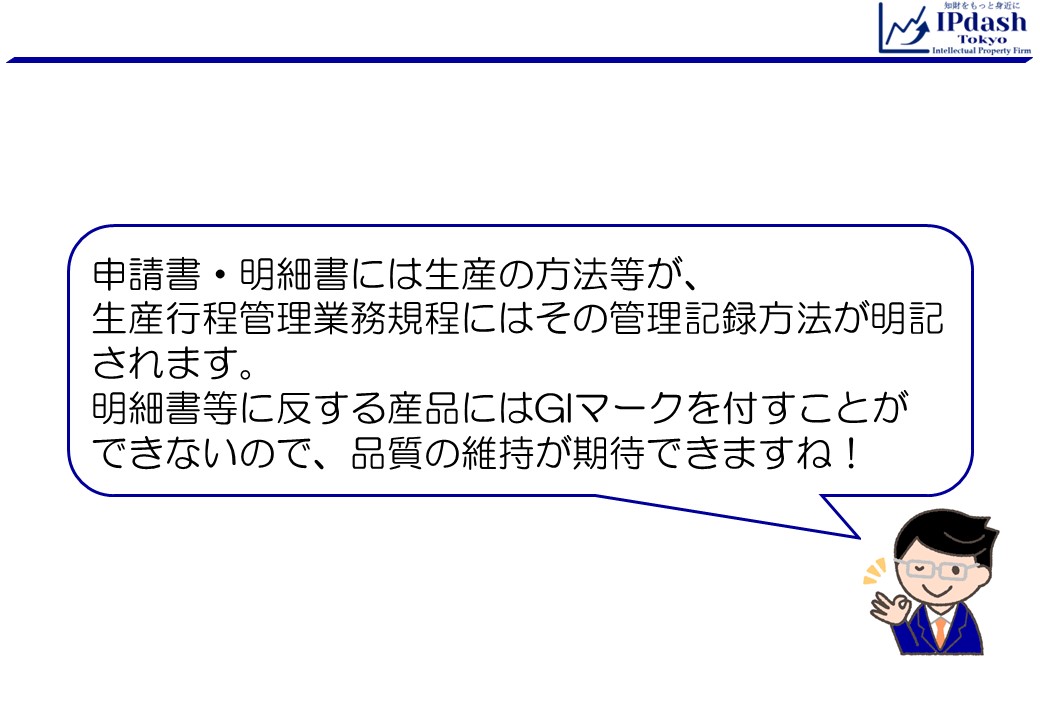 申請書・明細書には生産の方法等が、 生産行程管理業務規程にはその管理記録方法が明記されます。明細書等に反する産品にはGIマークを付すことができないので、品質の維持が期待できますね！